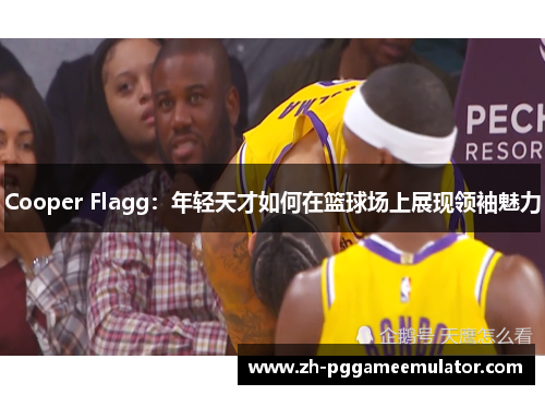 Cooper Flagg：年轻天才如何在篮球场上展现领袖魅力